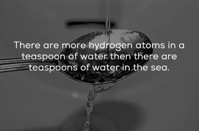 water - There are more hydrogen atoms in a teaspoon of water then there are teaspoons of water in the sea.