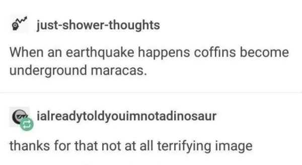 document - ole justshowerthoughts When an earthquake happens coffins become underground maracas. Er ialreadytoldyouimnotadinosaur thanks for that not at all terrifying image