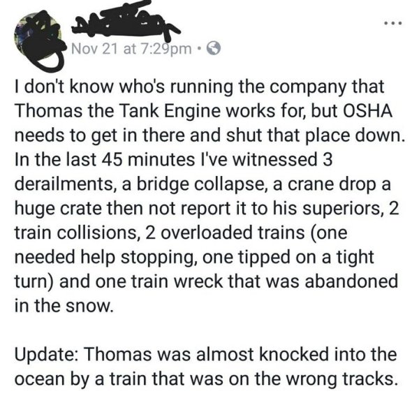 animal - Nov 21 at pm. I don't know who's running the company that Thomas the Tank Engine works for, but Osha needs to get in there and shut that place down. In the last 45 minutes I've witnessed 3 derailments, a bridge collapse, a crane drop a huge crate