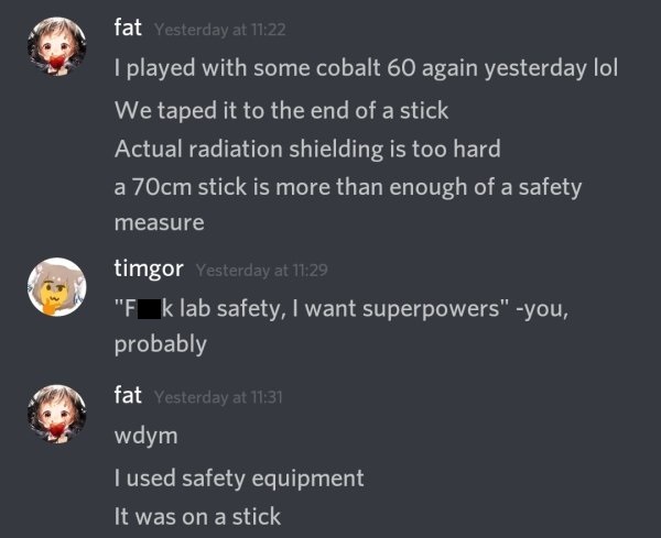 screenshot - fat Yesterday at I played with some cobalt 60 again yesterday lol We taped it to the end of a stick Actual radiation shielding is too hard a 70cm stick is more than enough of a safety measure timgor Yesterday at