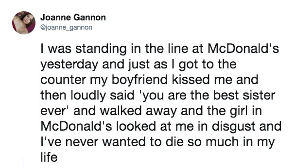 document - Joanne Gannon I was standing in the line at McDonald's yesterday and just as I got to the counter my boyfriend kissed me and then loudly said 'you are the best sister ever' and walked away and the girl in McDonald's looked at me in disgust and 