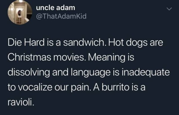 uncle adam Die Hard is a sandwich. Hot dogs are Christmas movies. Meaning is dissolving and language is inadequate to vocalize our pain. A burrito is a ravioli.