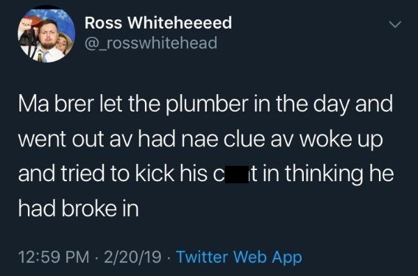 tweet - uber driver kidnapped me meme - Ross Whiteheeeed Ma brer let the plumber in the day and went out av had nae clue av woke up and tried to kick his c it in thinking he had broke in 22019. Twitter Web App