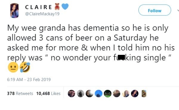 tweet - diagram - Claire Mackay19 My wee granda has dementia so he is only allowed 3 cans of beer on a Saturday he asked me for more & when I told him no his was " no wonder your fuking single " . 378 10,468 O Oo O 3