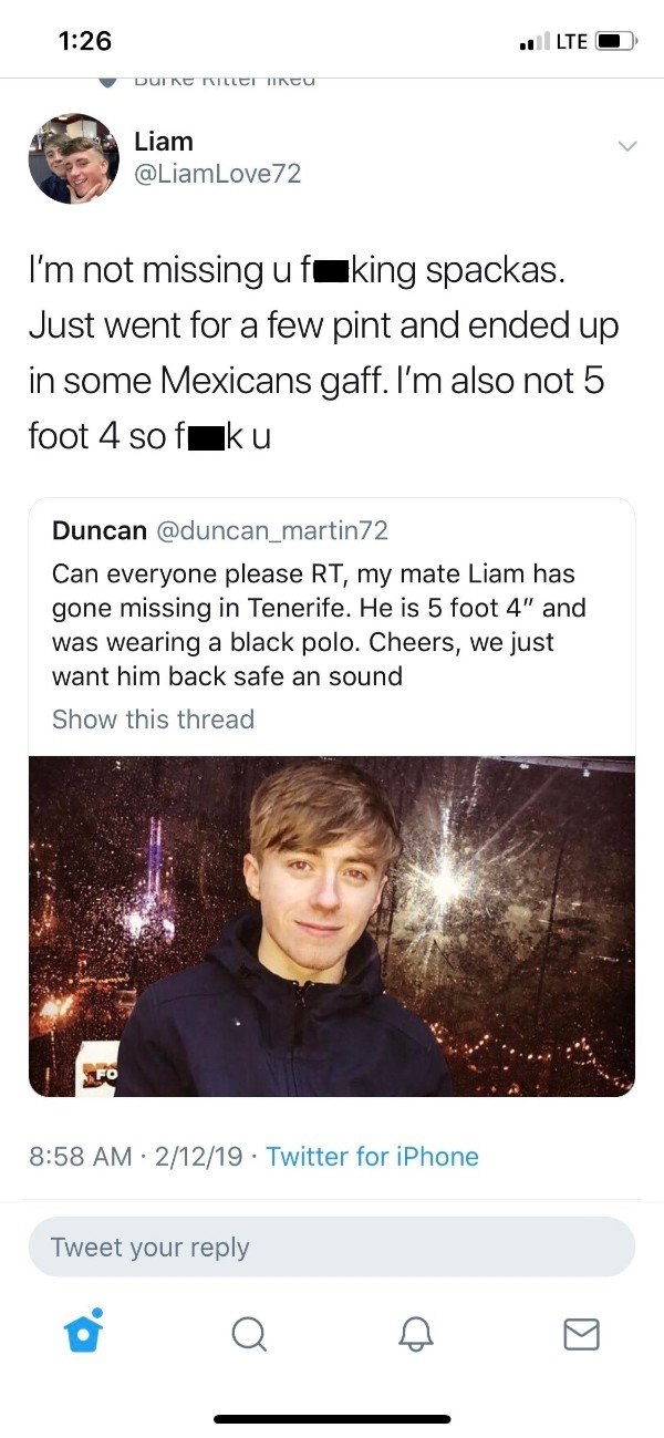 tweet - screenshot - Lte O Duire Tillet Incu Liam Liam I'm not missing ufuking spackas. Just went for a few pint and ended up in some Mexicans gaff. I'm also not 5 foot 4 sofiku Duncan Can everyone please Rt, my mate Liam has gone missing in Tenerife. He 