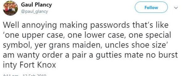 tweet - essay i will - Gaul Plancy v Well annoying making passwords that's 'one upper case, one lower case, one special symbol, yer grans maiden, uncles shoe size' am wanty order a pair a gutties mate no burst inty Fort Knox 11