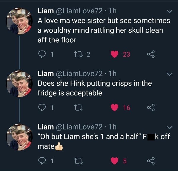 tweet - screenshot - Liam A love ma wee sister but see sometimes a wouldny mind rattling her skull clean aff the floor '01 272 23 Liam Does she Hink putting crisps in the fridge is acceptable '01 27 16 8 Liam "Oh but Liam she's 1 and a half" F k off mate 