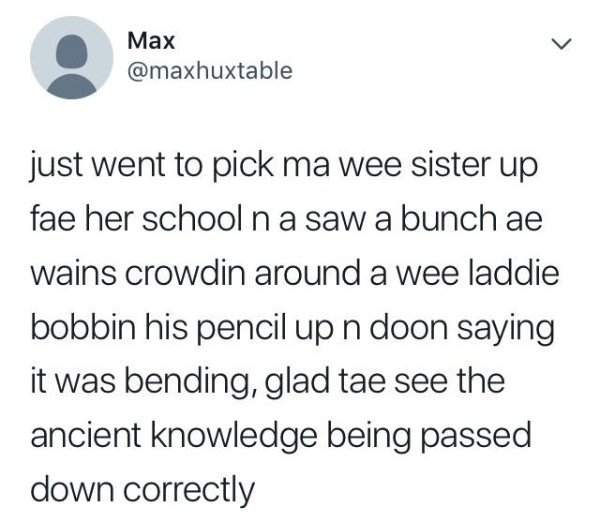 tweet - Max just went to pick ma wee sister up fae her school na saw a bunch ae wains crowdin around a wee laddie bobbin his pencil up n doon saying it was bending, glad tae see the ancient knowledge being passed down correctly