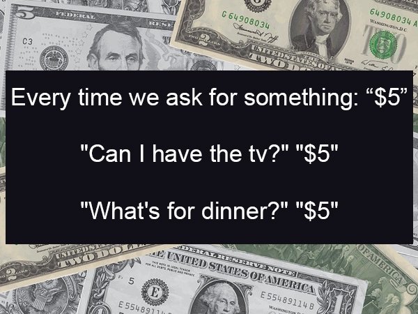 cash - C 64908034 64908034 A Walton Dc Untiedse Every time we ask for something $5" "Can I have the tv?" "$5" "What's for dinner?" "$5" .. United States Of America Deral Reserve Nove S E55489114 Of America E 55489770 bai
