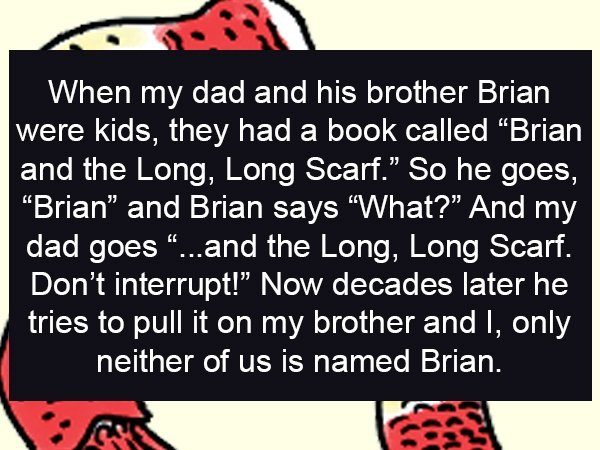 cartoon - When my dad and his brother Brian were kids, they had a book called Brian and the Long, Long Scarf. So he goes, "Brian and Brian says "What?" And my dad goes ...and the Long, Long Scarf. Don't interrupt!" Now decades later he tries to pull it on