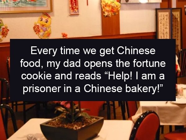table - Every time we get Chinese food, my dad opens the fortune cookie and reads "Help! I am a prisoner in a Chinese bakery!"