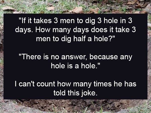 soil - "If it takes 3 men to dig 3 hole in 3 days. How many days does it take 3 men to dig half a hole?" "There is no answer, because any hole is a hole." I can't count how many times he has told this joke.