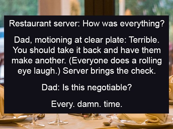 photo caption - Restaurant server How was everything? Dad, motioning at clear plate Terrible. You should take it back and have them make another. Everyone does a rolling eye laugh. Server brings the check. Dad Is this negotiable? Every. damn. time.