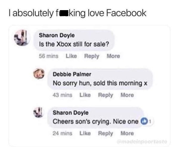 Tabsolutely fuking love Facebook Sharon Doyle Is the Xbox still for sale? 56 mins More Debble Palmer No sorry hun, sold this morning x 43 mins More Sharon Doyle Cheers son's crying. Nice one 24 mins More madeinpoortaste