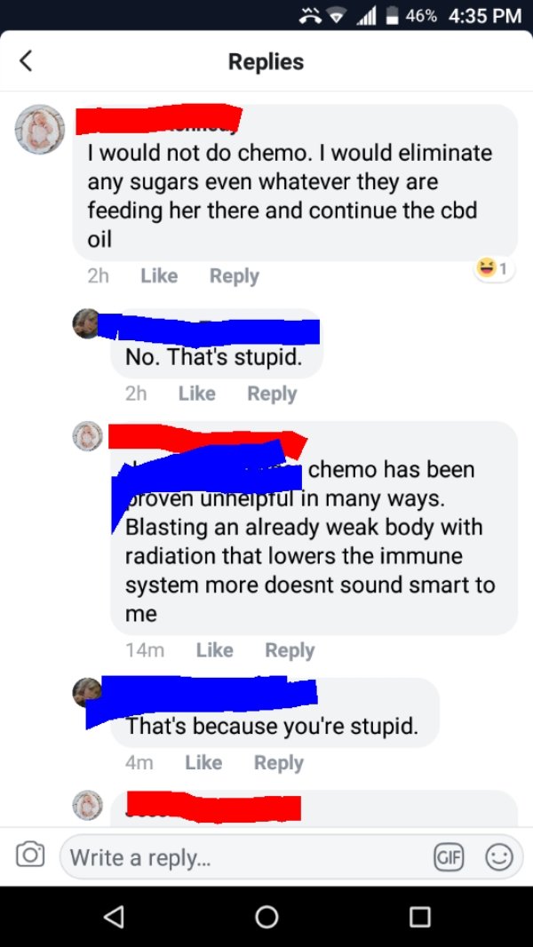 stupid people on facebook - .46% Replies I would not do chemo. I would eliminate any sugars even whatever they are feeding her there and continue the cod oil 2h No. That's stupid. 2h chemo has been proven unhelpful in many ways. Blasting an already weak b