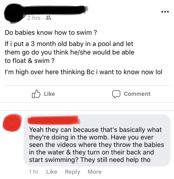 document - 2 hrs 2 Do babies know how to swim ? If i put a 3 month old baby in a pool and let them go do you think heshe would be able to float & swim ? I'm high over here thinking Bc i want to know now lol Comment Yeah they can because that's basically w