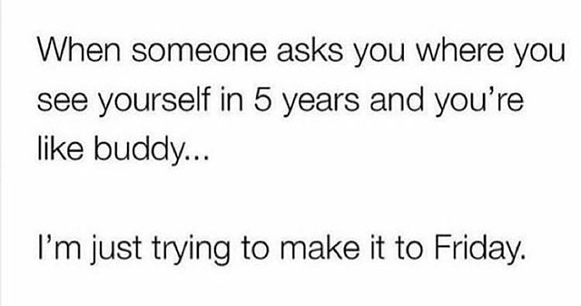 Joke - When someone asks you where you see yourself in 5 years and you're buddy... I'm just trying to make it to Friday.