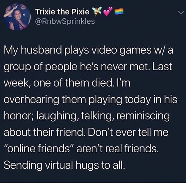 online best friend - Trixie the Pixie x My husband plays video games w a group of people he's never met. Last week, one of them died. I'm overhearing them playing today in his honor; laughing, talking, reminiscing about their friend. Don't ever tell me "o