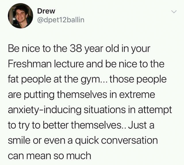 Drew Be nice to the 38 year old in your Freshman lecture and be nice to the fat people at the gym... those people are putting themselves in extreme anxietyinducing situations in attempt to try to better themselves.. Just a smile or even a quick…