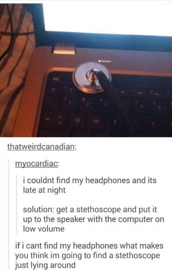 if you don t have headphones use - thatweirdcanadian myocardiac i couldnt find my headphones and its late at night solution get a stethoscope and put it up to the speaker with the computer on low volume if i cant find my headphones what makes you think im