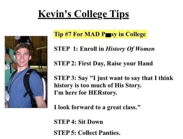 funny college tips - Kevin's College Tips Tip For Mad Psy in College Step 1 Enroll in History Of Women Step 2 First Day, Raise your Hand Step 3 Say "I just want to say that I think history is too much of His Story. I'm here for HERstory. I look forward to