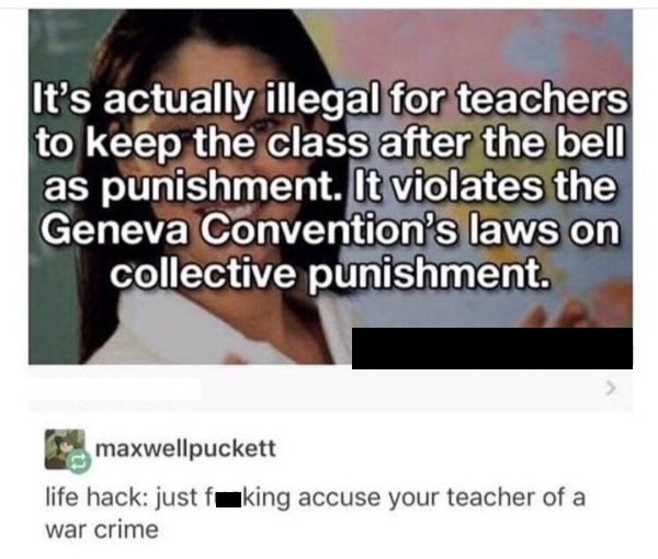 learning - It's actually illegal for teachers to keep the class after the bell as punishment. It violates the Geneva Convention's laws on collective punishment maxwellpuckett life hack just foking accuse your teacher of a war crime