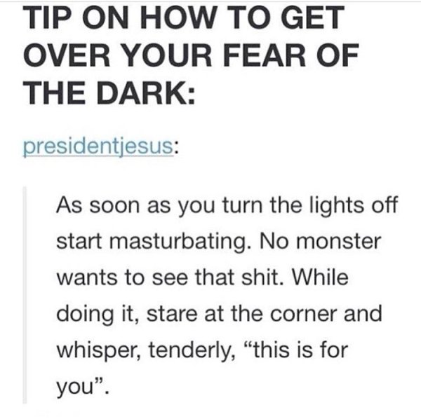 document - Tip On How To Get Over Your Fear Of The Dark presidentjesus As soon as you turn the lights off start masturbating. No monster wants to see that shit. While doing it, stare at the corner and whisper, tenderly, this is for you".