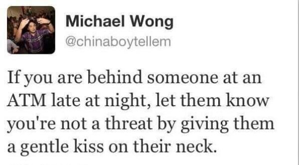 Michael Wong If you are behind someone at an Atm late at night, let them know you're not a threat by giving them a gentle kiss on their neck.