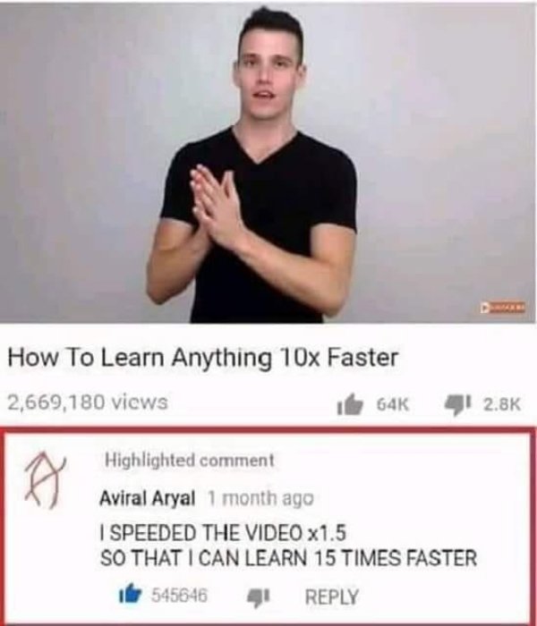 15 times faster meme - How To Learn Anything 10x Faster 2,669,180 views 64K Highlighted comment Aviral Aryal 1 month ago I Speeded The Video x1.5 So That I Can Learn 15 Times Faster 545646 41