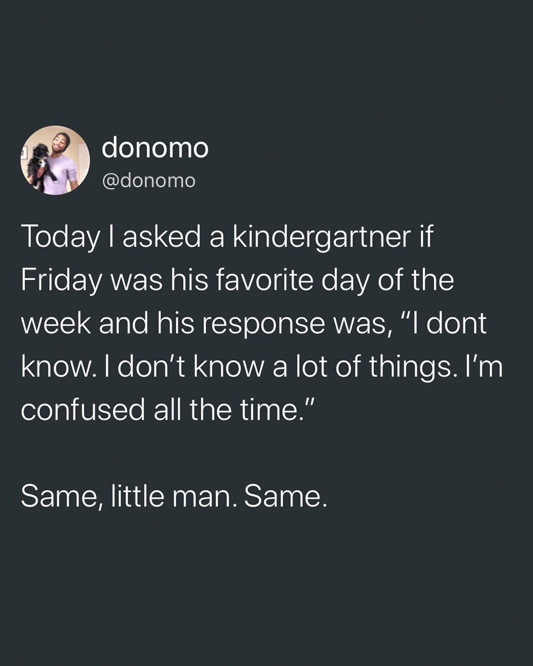 screenshot - donomo Today I asked a kindergartner if Friday was his favorite day of the week and his response was, "I dont know. I don't know a lot of things. I'm confused all the time." Same, little man. Same.