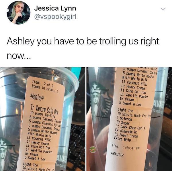 crazy starbucks orders - Jessica Lynn Ashley you have to be trolling us right now... Item 2 of 2 Items in order 2 Ashley Tr Vancra Cold Bru Ic Syrup 5 pumps Caramel Sauce 5 pumps White Mocha With Whole Milk Lt Coconut Milk Lt Heavy Crean Lt Cinn Dol Top L