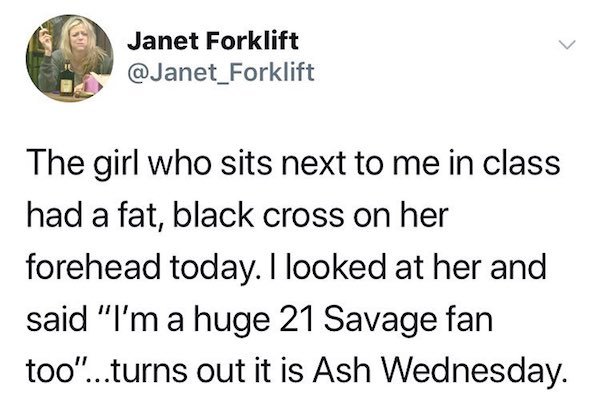 animal - Janet Forklift The girl who sits next to me in class had a fat, black cross on her forehead today. I looked at her and said "I'm a huge 21 Savage fan too"...turns out it is Ash Wednesday.