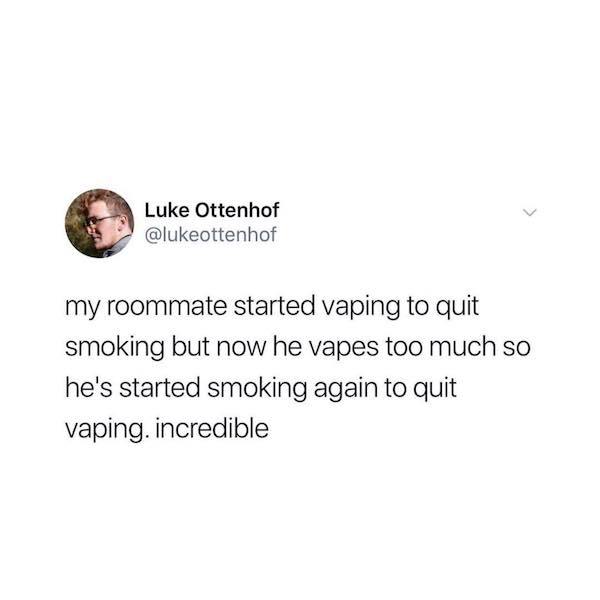 Luke Ottenhof my roommate started vaping to quit smoking but now he vapes too much so he's started smoking again to quit vaping. incredible