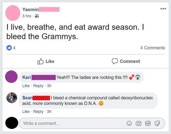 web page - Yasmin 3 hrs. I live, breathe, and eat award season. I bleed the Grammys. 4 4 Comment Kari Yeah!!! The ladies are rocking this !!!! 3h Sean I bleed a chemical compound called deoxyribonucleic acid, more commonly known as D.N.A. 3h Write a comme