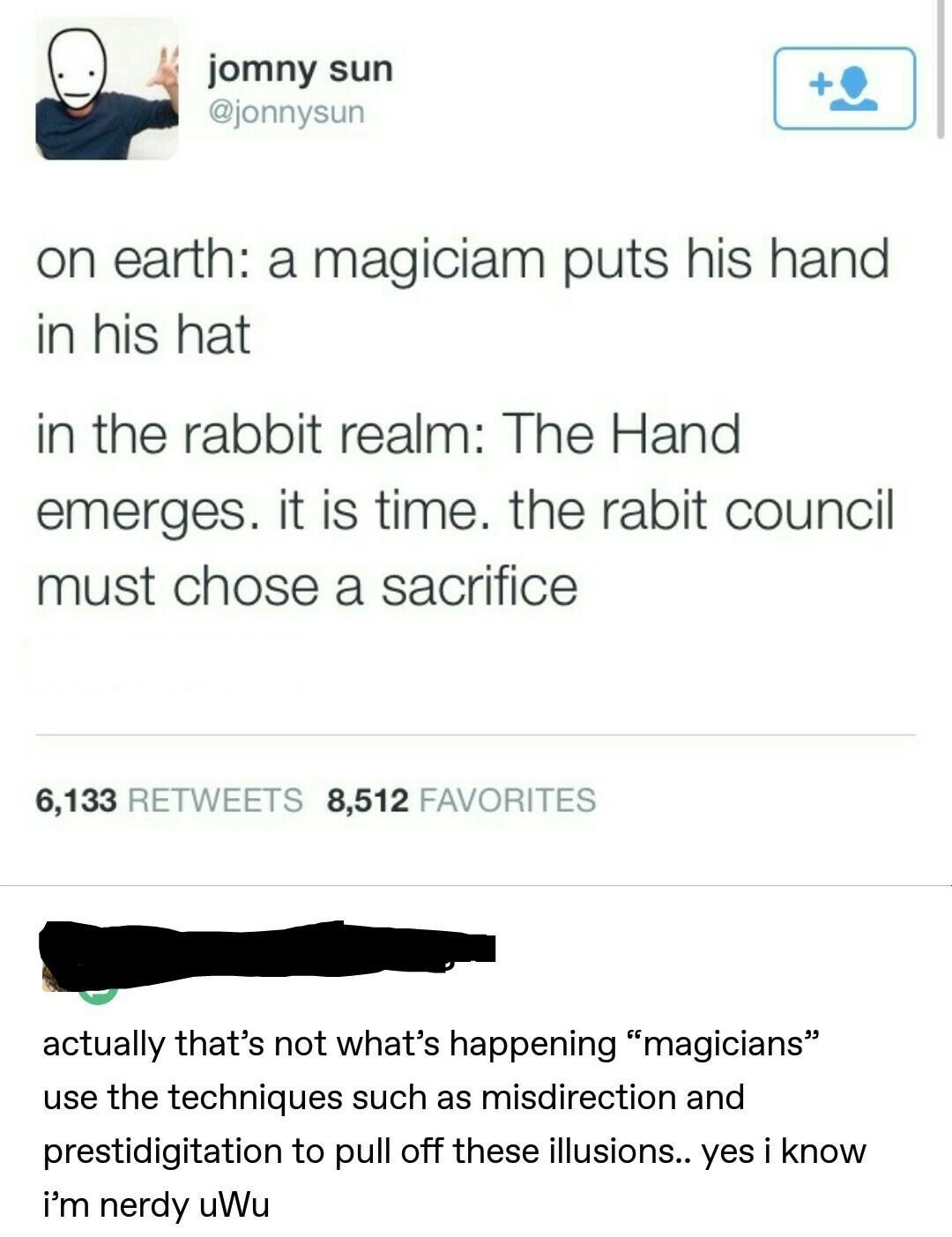 yes i know i am nerdy uwu - jomny sun on earth a magiciam puts his hand in his hat in the rabbit realm The Hand emerges. It is time. the rabit council must chose a sacrifice 6,133 8,512 Favorites actually that's not what's happening "magicians use the tec