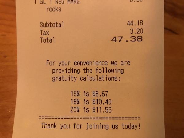 receipt - Uju I Gli Reg Marg rocks Subtotal Tax Total 44.18 3.20 47.38 For your convenience we are providing the ing gratuity calculations 15% is $8.67 18% is $10.40 20% is $11.55 Thank you for joining us today!