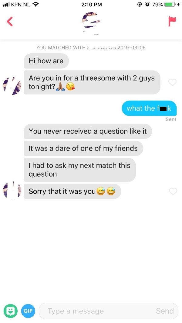 tinder icebreaker - will Kpn Nl 0 79% You Matched With Sir Uin Hi how are Are you in for a threesome with 2 guys tonight? what the fik Sent You never received a question it It was a dare of one of my friends I had to ask my next match this question Sorry 