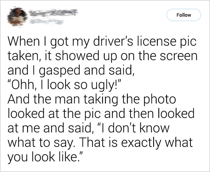 quote - When I got my driver's license pic taken, it showed up on the screen and I gasped and said, Ohh, I look so ugly!" And the man taking the photo looked at the pic and then looked at me and said, I don't know what to say. That is exactly what you loo