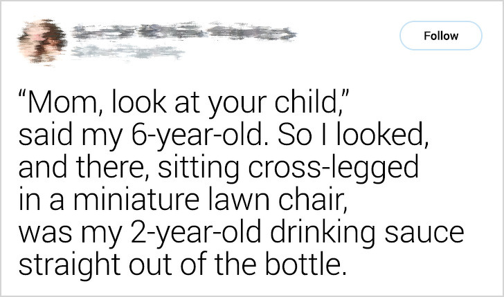 handwriting - "Mom, look at your child," said my 6yearold. So I looked, and there, sitting crosslegged in a miniature lawn chair, was my 2yearold drinking sauce straight out of the bottle.
