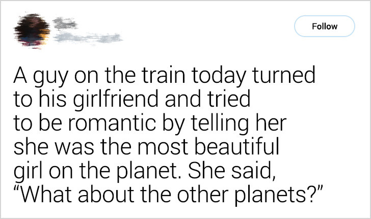 point - A guy on the train today turned to his girlfriend and tried to be romantic by telling her she was the most beautiful girl on the planet. She said, "What about the other planets?"