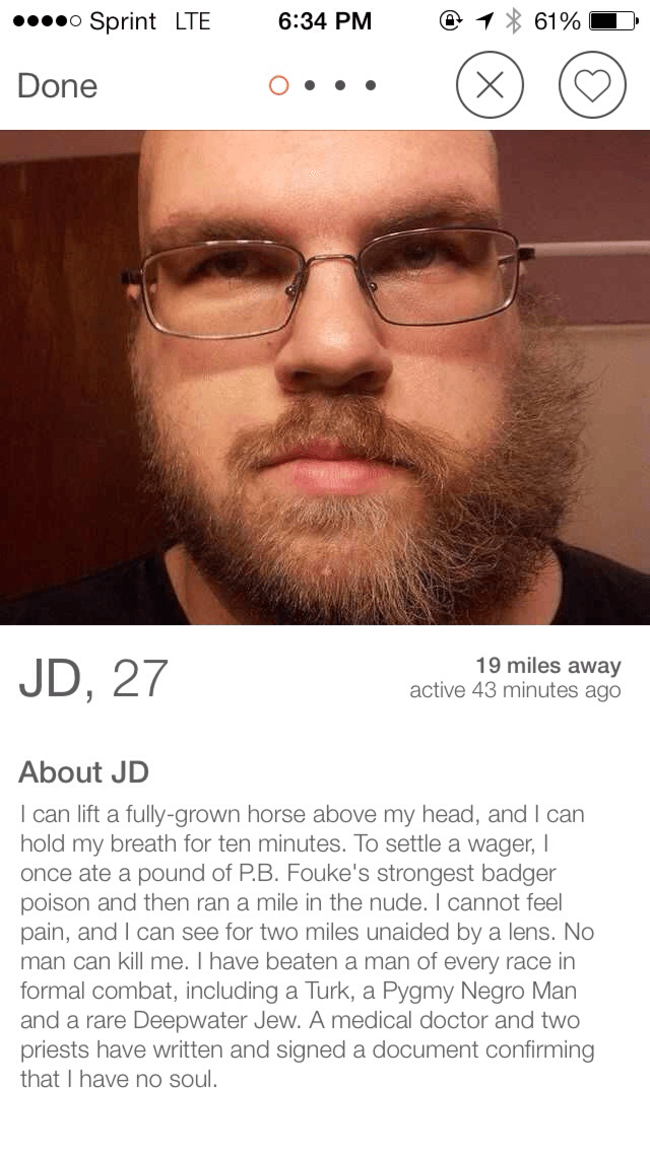 tinder - beard - .... Sprint Lte @ 1 61% D Done Jd, 27 19 miles away active 43 minutes ago About Jd I can lift a fullygrown horse above my head, and I can hold my breath for ten minutes. To settle a wager, once ate a pound of P.8. Fouke's strongest badger