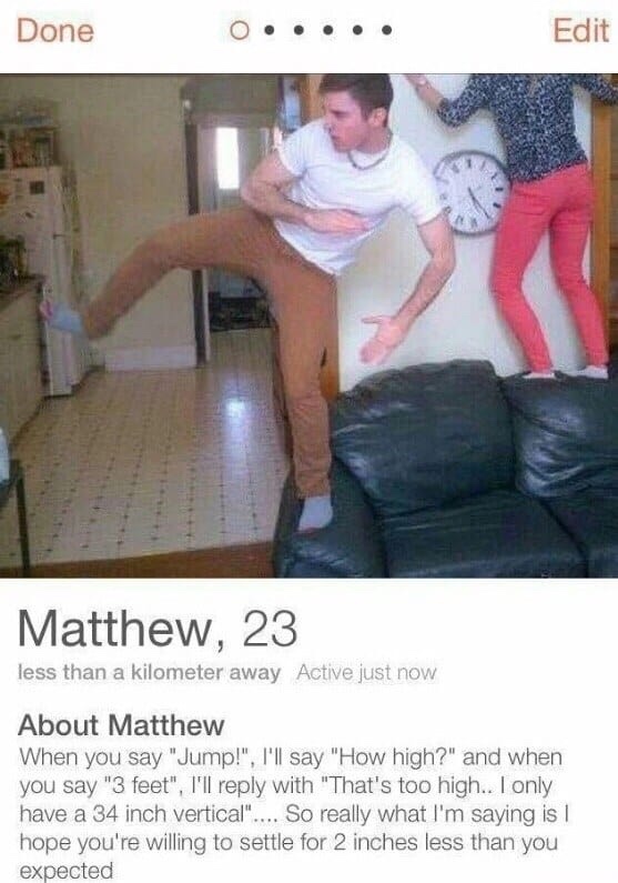 tinder - best tinder profile ever - Done 0..... Edit Matthew, 23 less than a kilometer away Active just now About Matthew When you say "Jump!", I'll say "How high?" and when you say "3 feet", I'll with "That's too high.. I only have a 34 inch vertical"...