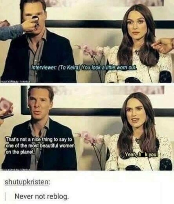 keira knightley benedict cumberbatch meme - Interviewer To Keira You look alle worn ou? That's not a nice thing to say to one of the most beautiful women on the planet. Yeah, it k you! shutupkristen Never not reblog.