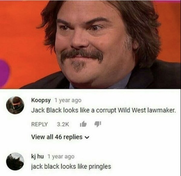 pringles memes - Koopsy 1 year ago Jack Black looks a corrupt Wild West lawmaker. iba View all 46 replies kj hu 1 year ago jack black looks pringles