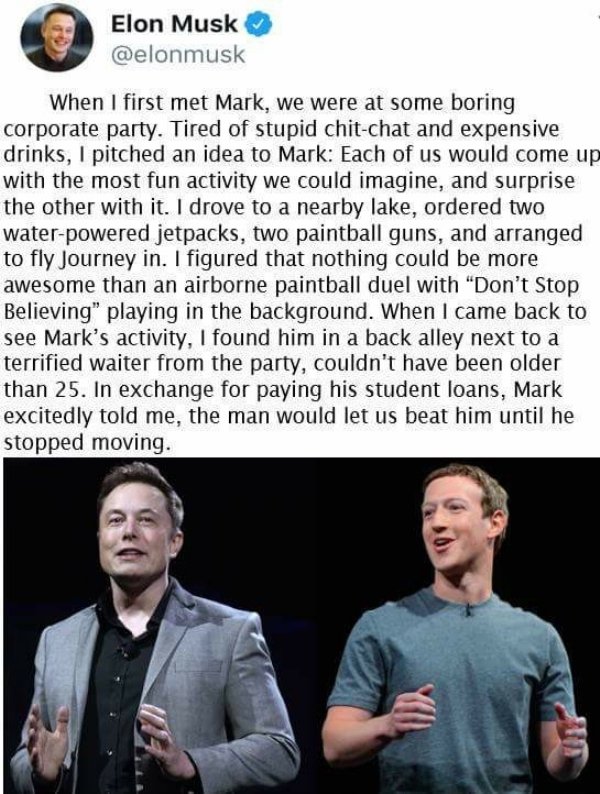 elon musk y mark zuckerberg - Elon Musk When I first met Mark, we were at some boring corporate party. Tired of stupid chitchat and expensive drinks, I pitched an idea to Mark Each of us would come up with the most fun activity we could imagine, and surpr