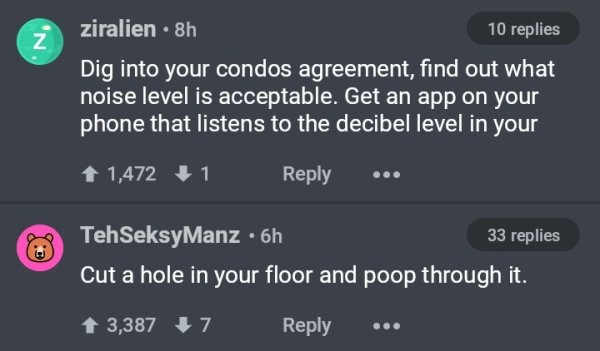 screenshot - ziralien 8h 10 replies Dig into your condos agreement, find out what noise level is acceptable. Get an app on your phone that listens to the decibel level in your 1 1,472 1 ... Teh SeksyManz 6h 33 replies Cut a hole in your floor and poop thr