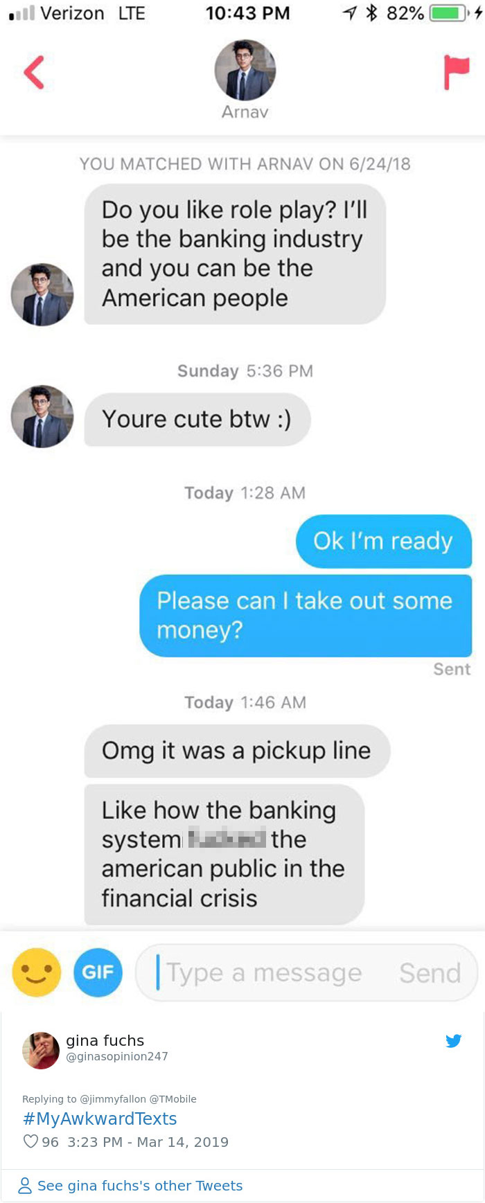 awkward text messages - ull Verizon Lte 1 82% 4 Arnav You Matched With Arnav On 62418 Do you role play? I'll be the banking industry and you can be the American people Sunday Youre cute btw Today Ok I'm ready Please can I take out some money? Sent Today O