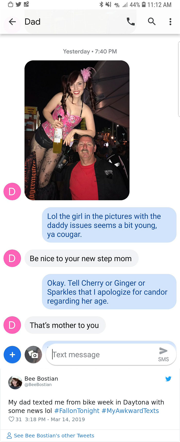 awkward texts - } 49 l 44% { Dad Q Yesterday agermeiter Lol the girl in the pictures with the daddy issues seems a bit young, ya cougar. Be nice to your new step mom Okay. Tell Cherry or Ginger or Sparkles that I apologize for candor regarding her age. Th