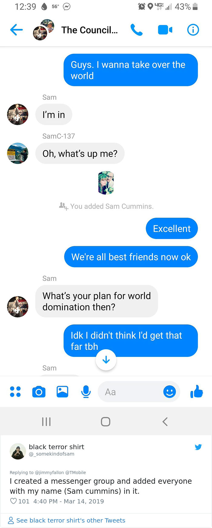 hilarious awkward texts - 6 56 046 43% The Council... Guys. I wanna take over the world Sam I'm in SamC137 Oh, what's up me? If You added Sam Cummins. Excellent We're all best friends now ok Sam What's your plan for world domination then? Idk I didn't thi