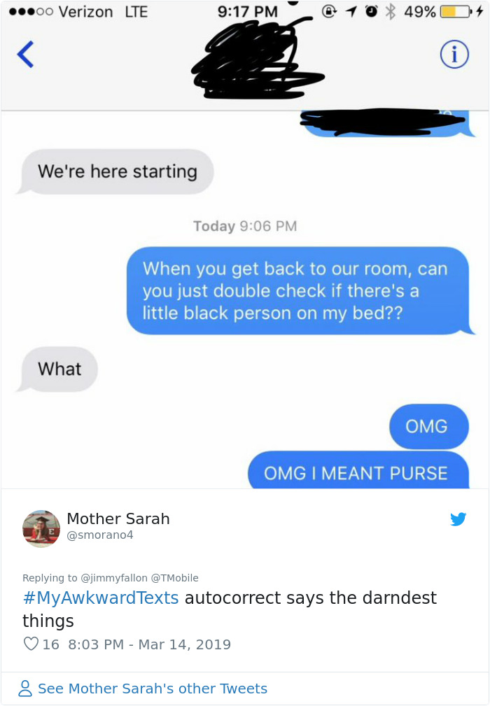 awkward texts - ..00 Verizon Lte @ 10 49% O4 We're here starting Today When you get back to our room, can you just double check if there's a little black person on my bed?? What Omg Omg I Meant Purse Mother Sarah Le autocorrect says the darndest things 16